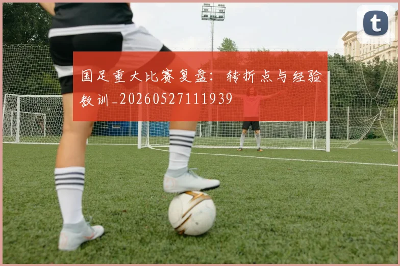 国足重大比赛复盘：转折点与经验教训_20260527111939