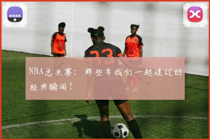NBA总决赛:那些年我们一起追过的经典瞬间!
