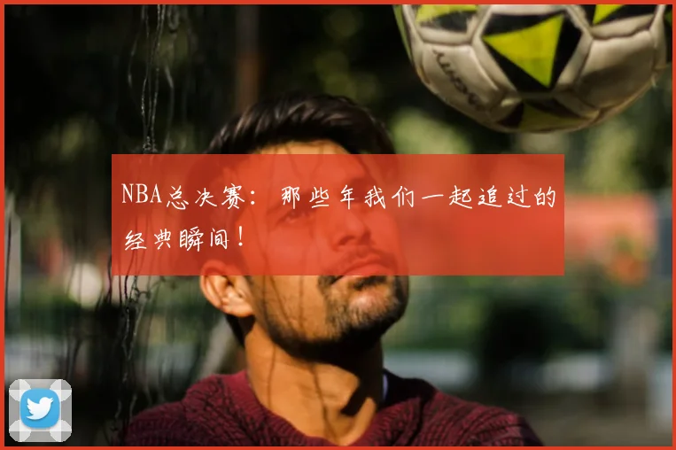 NBA总决赛:那些年我们一起追过的经典瞬间!