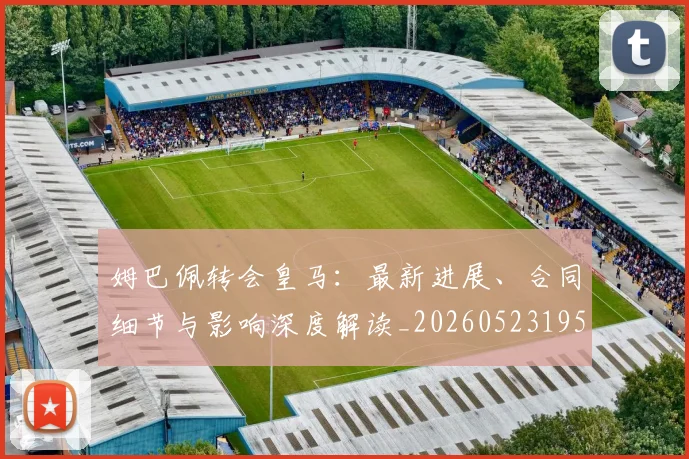 姆巴佩转会皇马:最新进展、合同细节与影响深度解读_20260523195703_20260609132856