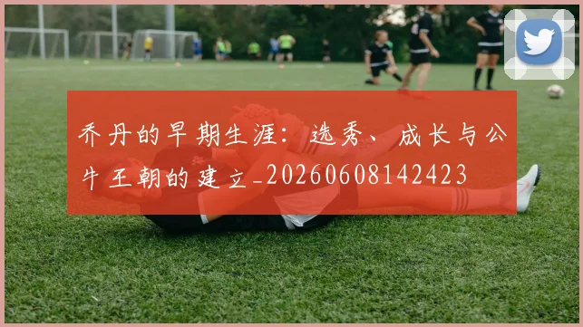 乔丹的早期生涯:选秀、成长与公牛王朝的建立_20260608142423