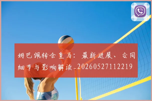 姆巴佩转会皇马:最新进展、合同细节与影响解读_20260527112219