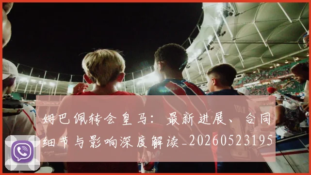 姆巴佩转会皇马:最新进展、合同细节与影响深度解读_20260523195703_20260609132856