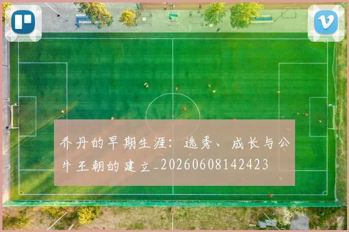 乔丹的早期生涯:选秀、成长与公牛王朝的建立_20260608142423