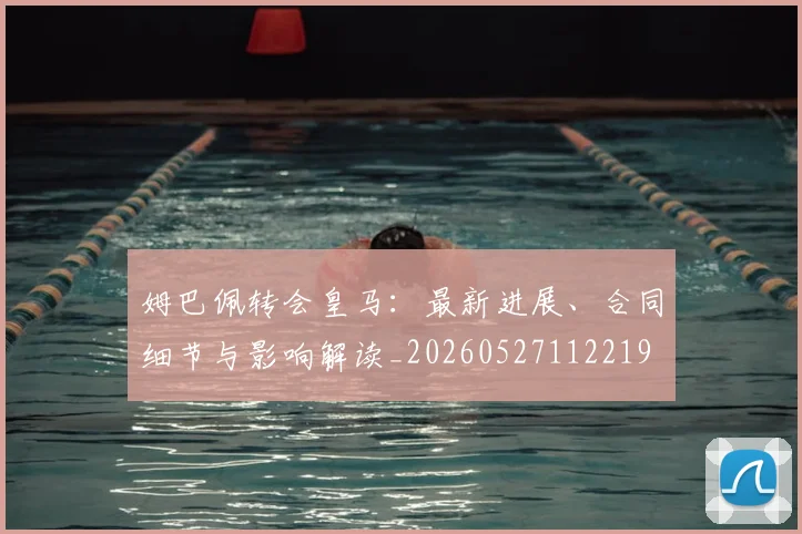 姆巴佩转会皇马：最新进展、合同细节与影响解读_20260527112219